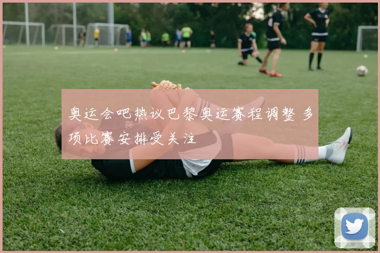 奥运会吧热议巴黎奥运赛程调整 多项比赛安排受关注