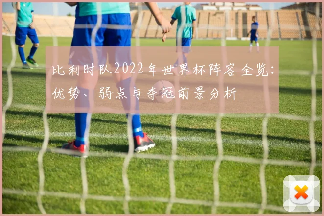 比利时队2022年世界杯阵容全览：优势、弱点与夺冠前景分析